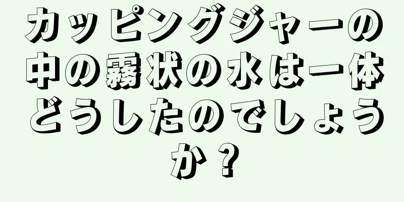 カッピングジャーの中の霧状の水は一体どうしたのでしょうか？