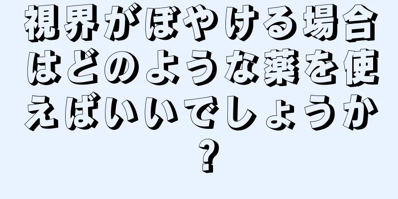 視界がぼやける場合はどのような薬を使えばいいでしょうか？