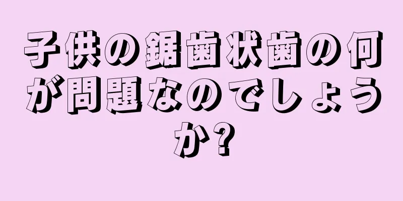 子供の鋸歯状歯の何が問題なのでしょうか?