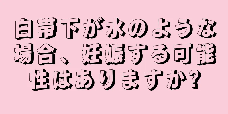 白帯下が水のような場合、妊娠する可能性はありますか?