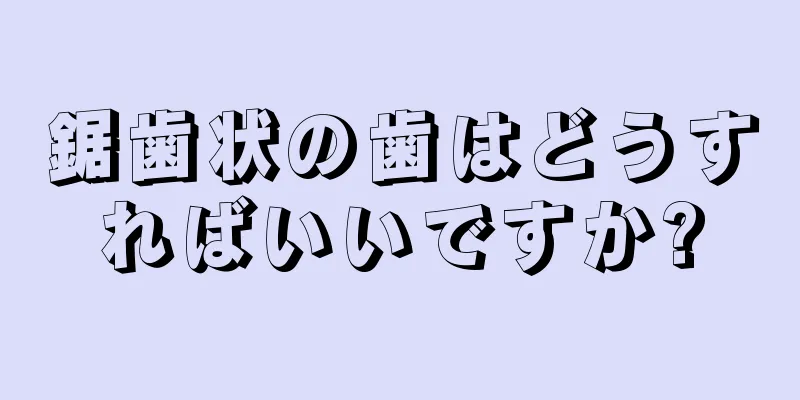 鋸歯状の歯はどうすればいいですか?