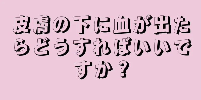 皮膚の下に血が出たらどうすればいいですか？