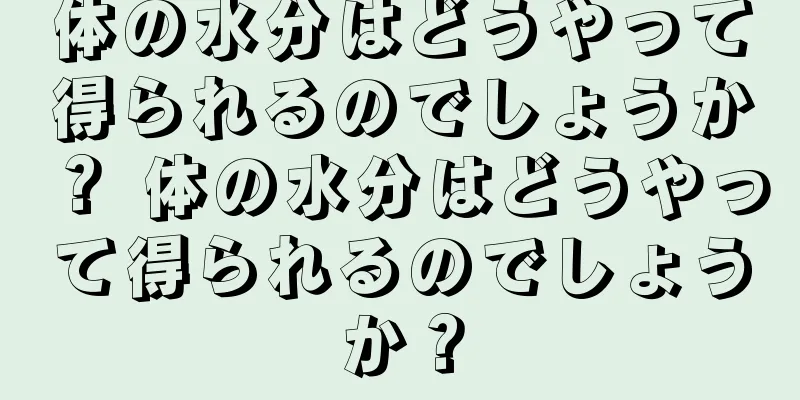 体の水分はどうやって得られるのでしょうか？ 体の水分はどうやって得られるのでしょうか？