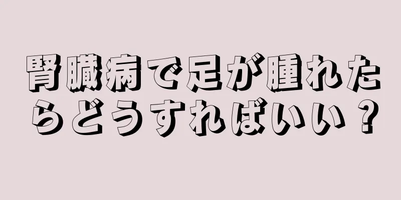 腎臓病で足が腫れたらどうすればいい？