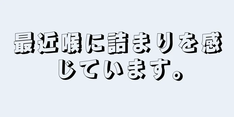 最近喉に詰まりを感じています。