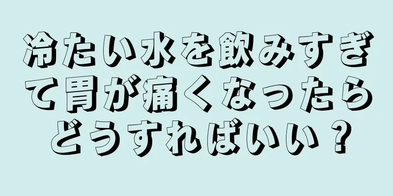 冷たい水を飲みすぎて胃が痛くなったらどうすればいい？