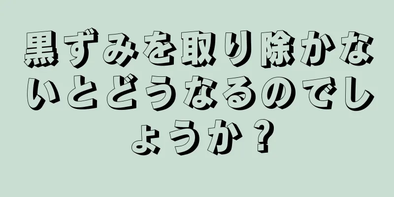 黒ずみを取り除かないとどうなるのでしょうか？