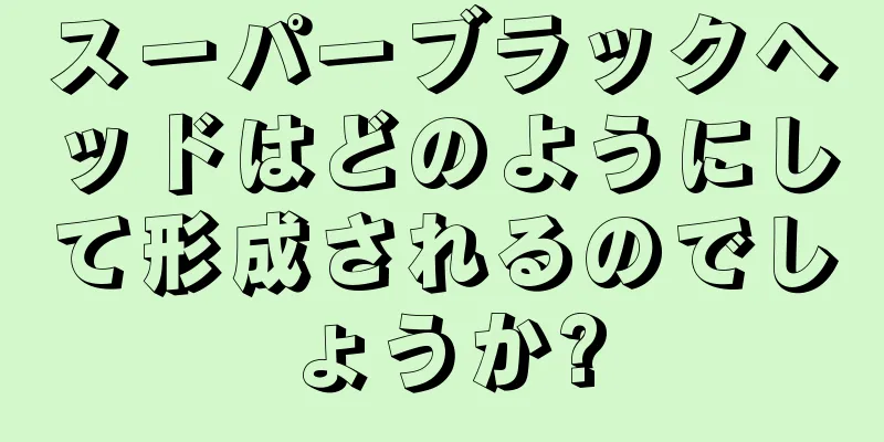 スーパーブラックヘッドはどのようにして形成されるのでしょうか?