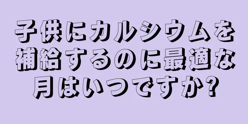 子供にカルシウムを補給するのに最適な月はいつですか?