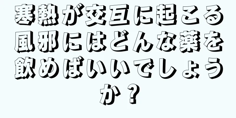 寒熱が交互に起こる風邪にはどんな薬を飲めばいいでしょうか？