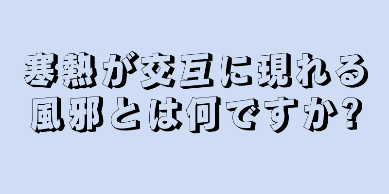 寒熱が交互に現れる風邪とは何ですか?