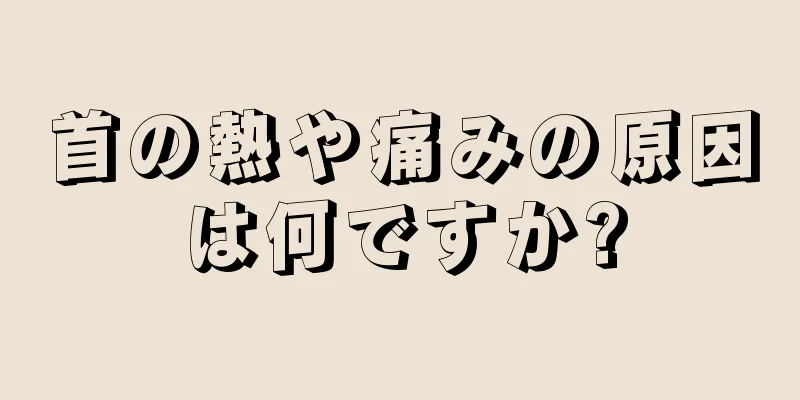 首の熱や痛みの原因は何ですか?