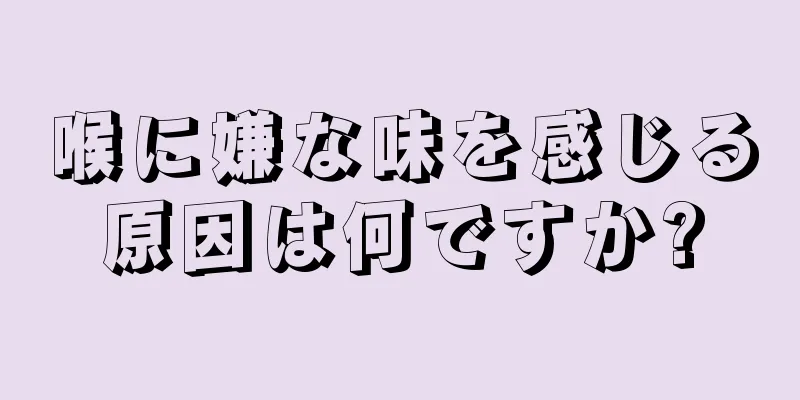 喉に嫌な味を感じる原因は何ですか?