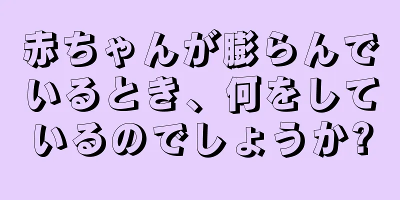 赤ちゃんが膨らんでいるとき、何をしているのでしょうか?