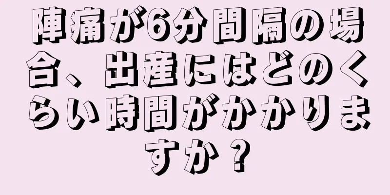 陣痛が6分間隔の場合、出産にはどのくらい時間がかかりますか？