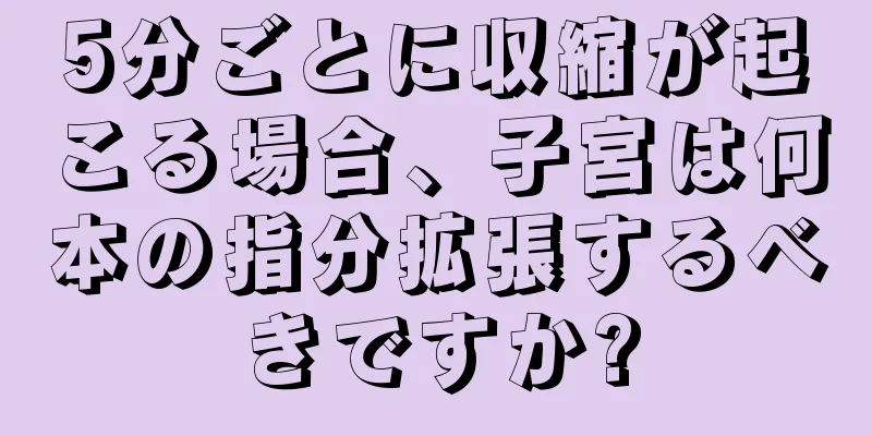 5分ごとに収縮が起こる場合、子宮は何本の指分拡張するべきですか?