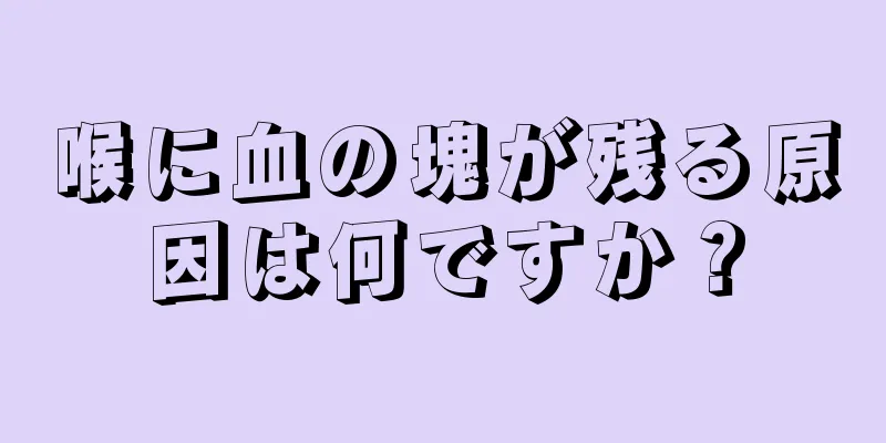 喉に血の塊が残る原因は何ですか？