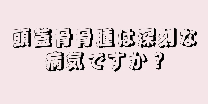 頭蓋骨骨腫は深刻な病気ですか？