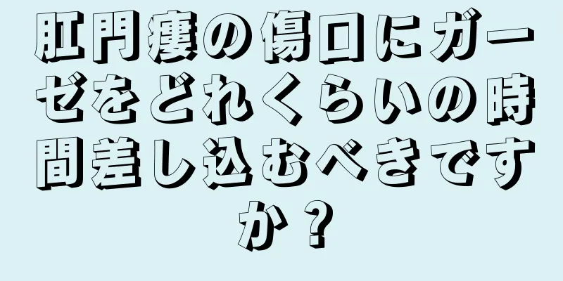 肛門瘻の傷口にガーゼをどれくらいの時間差し込むべきですか？