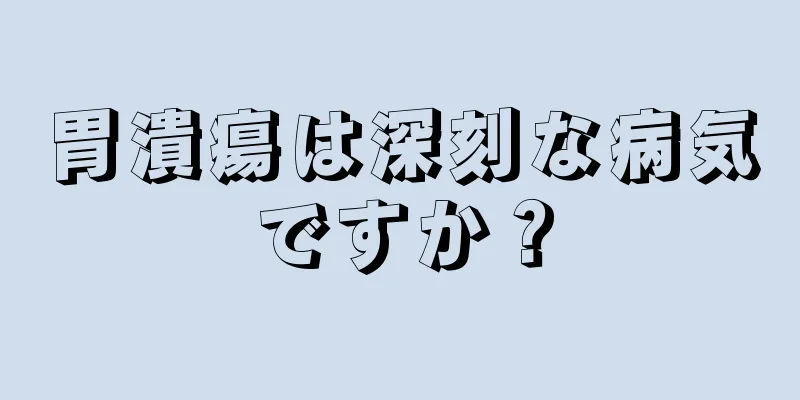 胃潰瘍は深刻な病気ですか？