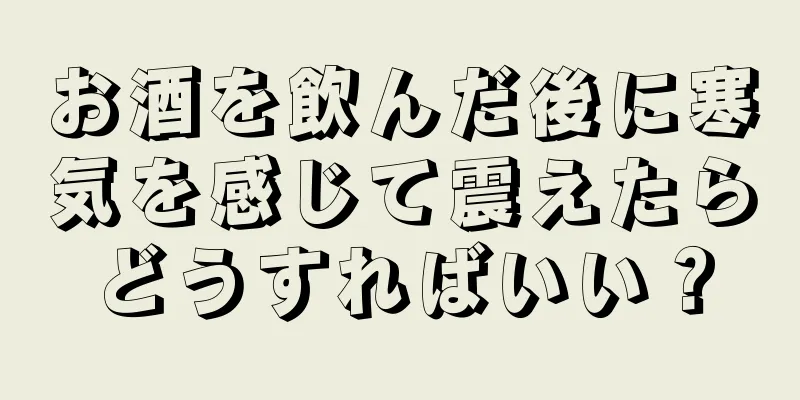 お酒を飲んだ後に寒気を感じて震えたらどうすればいい？