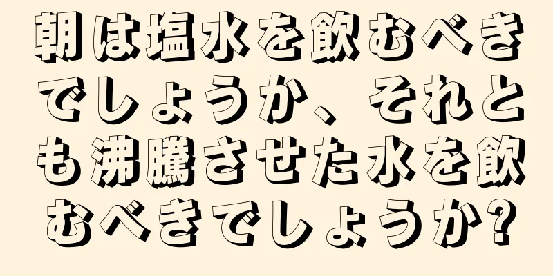 朝は塩水を飲むべきでしょうか、それとも沸騰させた水を飲むべきでしょうか?