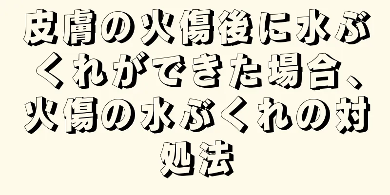 皮膚の火傷後に水ぶくれができた場合、火傷の水ぶくれの対処法