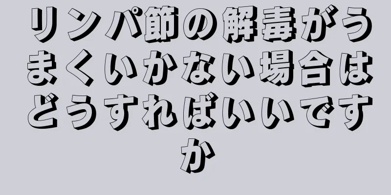 リンパ節の解毒がうまくいかない場合はどうすればいいですか