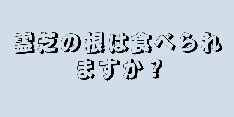 霊芝の根は食べられますか？