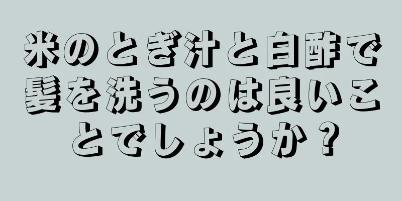 米のとぎ汁と白酢で髪を洗うのは良いことでしょうか？