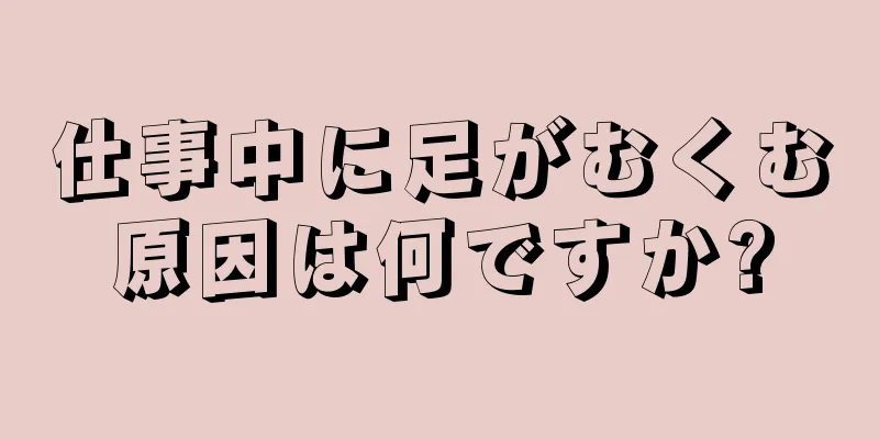 仕事中に足がむくむ原因は何ですか?