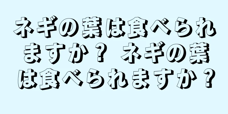 ネギの葉は食べられますか？ ネギの葉は食べられますか？