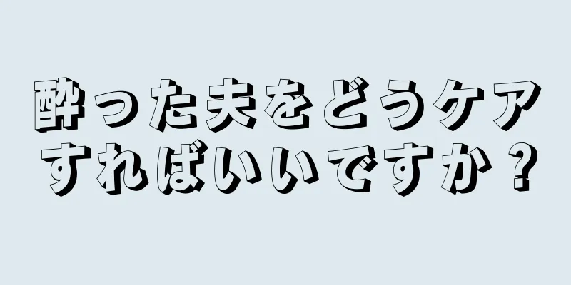 酔った夫をどうケアすればいいですか？