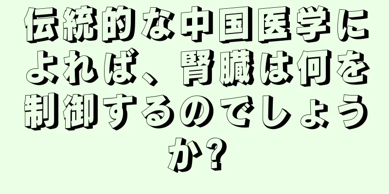 伝統的な中国医学によれば、腎臓は何を制御するのでしょうか?