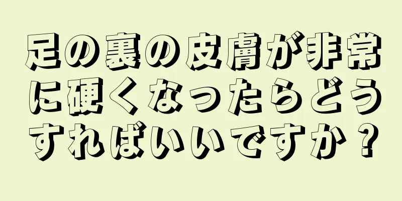 足の裏の皮膚が非常に硬くなったらどうすればいいですか？