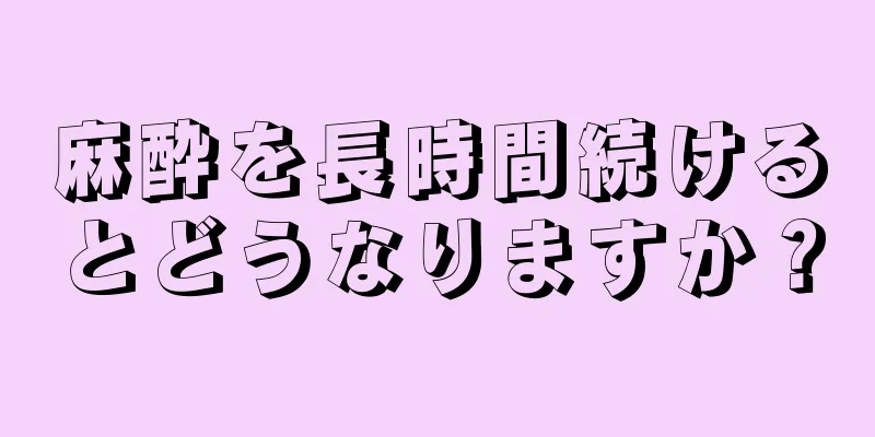 麻酔を長時間続けるとどうなりますか？