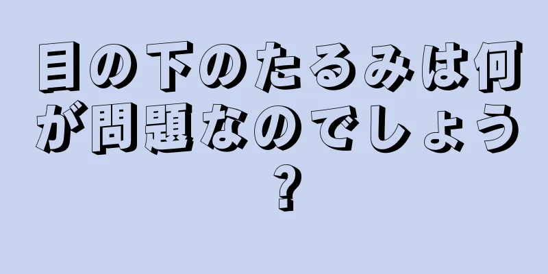 目の下のたるみは何が問題なのでしょう？