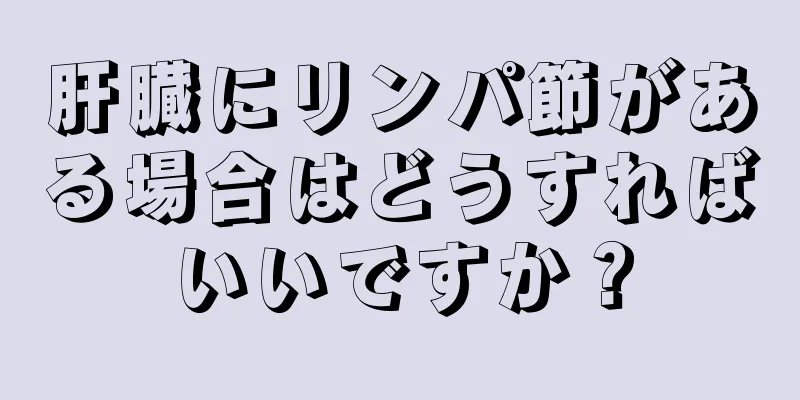 肝臓にリンパ節がある場合はどうすればいいですか？