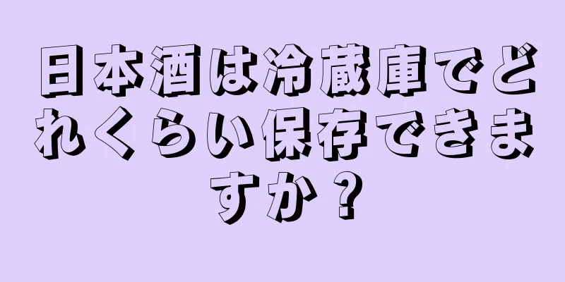 日本酒は冷蔵庫でどれくらい保存できますか？