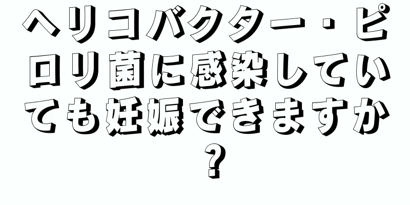 ヘリコバクター・ピロリ菌に感染していても妊娠できますか？