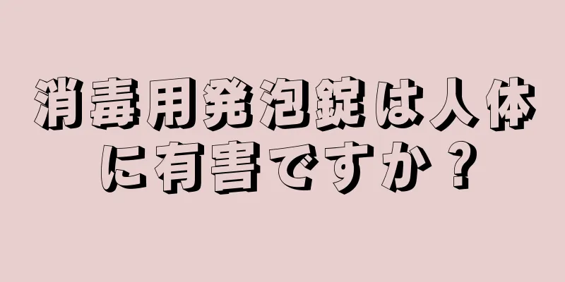 消毒用発泡錠は人体に有害ですか？