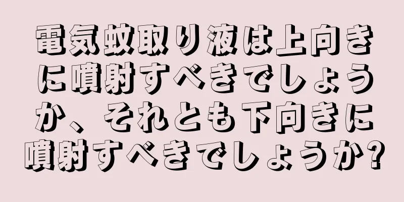 電気蚊取り液は上向きに噴射すべきでしょうか、それとも下向きに噴射すべきでしょうか?