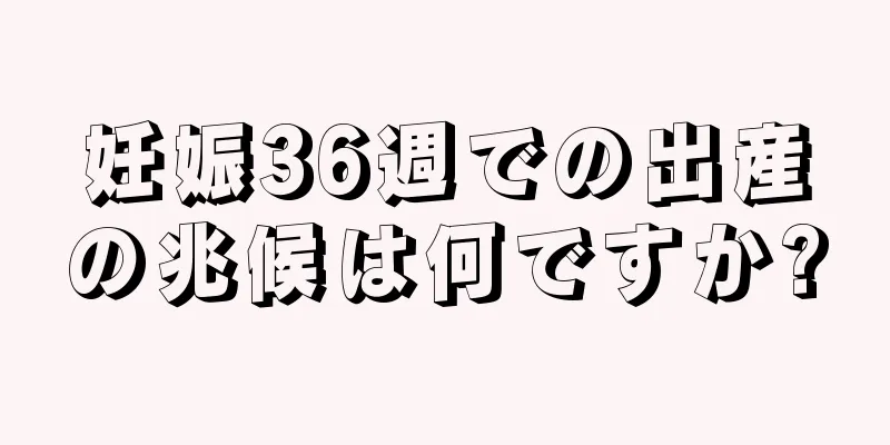 妊娠36週での出産の兆候は何ですか?