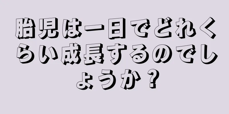 胎児は一日でどれくらい成長するのでしょうか？