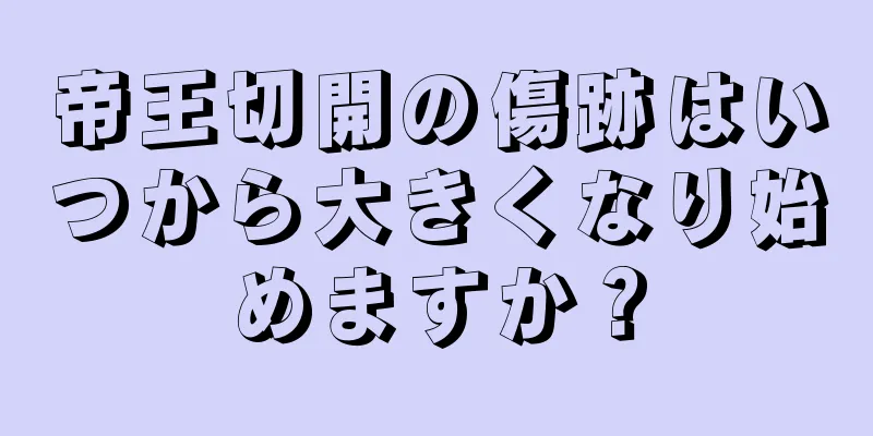 帝王切開の傷跡はいつから大きくなり始めますか？