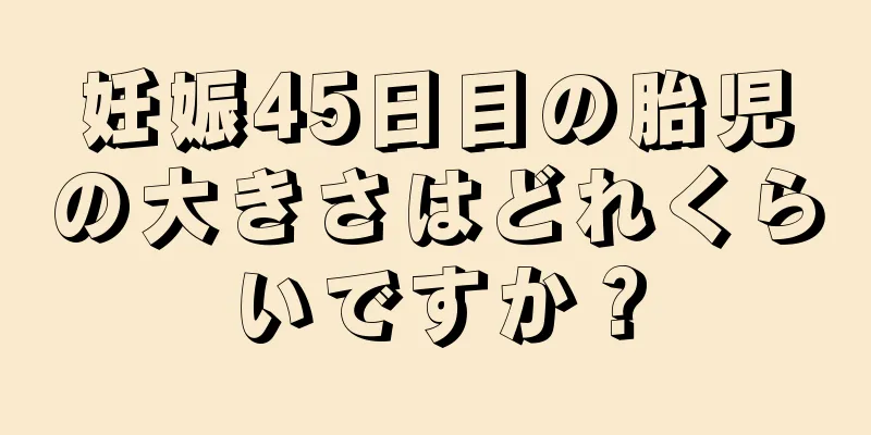 妊娠45日目の胎児の大きさはどれくらいですか？