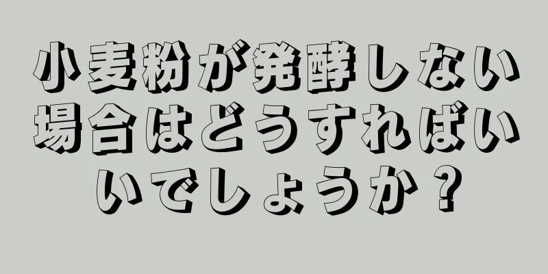 小麦粉が発酵しない場合はどうすればいいでしょうか？