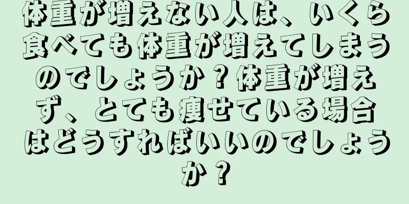 体重が増えない人は、いくら食べても体重が増えてしまうのでしょうか？体重が増えず、とても痩せている場合はどうすればいいのでしょうか？