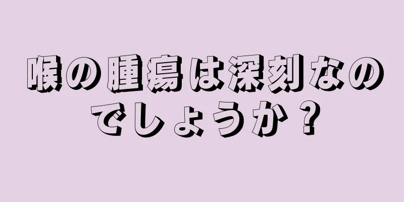 喉の腫瘍は深刻なのでしょうか？