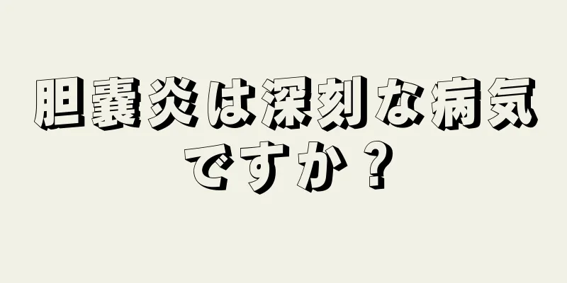 胆嚢炎は深刻な病気ですか？